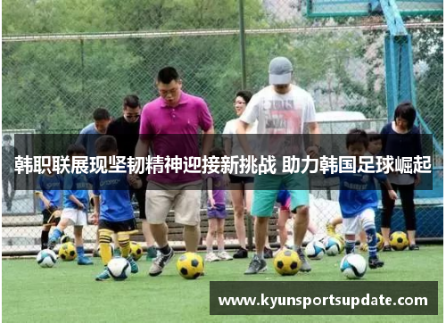 韩职联展现坚韧精神迎接新挑战 助力韩国足球崛起
