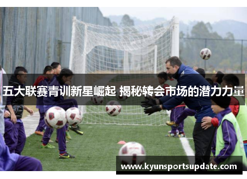 五大联赛青训新星崛起 揭秘转会市场的潜力力量