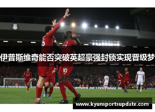 伊普斯维奇能否突破英超豪强封锁实现晋级梦