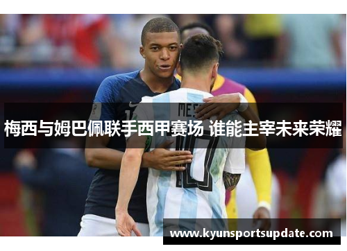 梅西与姆巴佩联手西甲赛场 谁能主宰未来荣耀